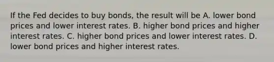 If the Fed decides to buy​ bonds, the result will be A. lower bond prices and lower interest rates. B. higher bond prices and higher interest rates. C. higher bond prices and lower interest rates. D. lower bond prices and higher interest rates.