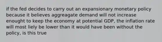 if the fed decides to carry out an expansionary <a href='https://www.questionai.com/knowledge/kEE0G7Llsx-monetary-policy' class='anchor-knowledge'>monetary policy</a> because it believes aggreagate demand will not increase enought to keep the economy at potential GDP, the inflation rate will most liely be lower than it would have been without the policy, is this true