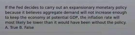 If the Fed decides to carry out an expansionary monetary policy because it believes aggregate demand will not increase enough to keep the economy at potential​ GDP, the inflation rate will most likely be lower than it would have been without the policy. A. True B. False