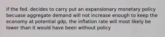 if the fed. decides to carry put an expansionary monetary policy becuase aggregate demand will not increase enough to keep the economy at potential gdp, the inflation rate will most likely be lower than it would have been without policy