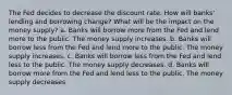 The Fed decides to decrease the discount rate. How will banks' lending and borrowing change? What will be the impact on the money supply? a. Banks will borrow more from the Fed and lend more to the public. The money supply increases. b. Banks will borrow less from the Fed and lend more to the public. The money supply increases. c. Banks will borrow less from the Fed and lend less to the public. The money supply decreases. d. Banks will borrow more from the Fed and lend less to the public. The money supply decreases