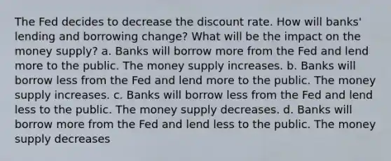 The Fed decides to decrease the discount rate. How will banks' lending and borrowing change? What will be the impact on the money supply? a. Banks will borrow more from the Fed and lend more to the public. The money supply increases. b. Banks will borrow less from the Fed and lend more to the public. The money supply increases. c. Banks will borrow less from the Fed and lend less to the public. The money supply decreases. d. Banks will borrow more from the Fed and lend less to the public. The money supply decreases