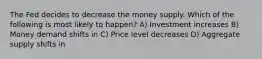 The Fed decides to decrease the money supply. Which of the following is most likely to happen? A) Investment increases B) Money demand shifts in C) Price level decreases D) Aggregate supply shifts in