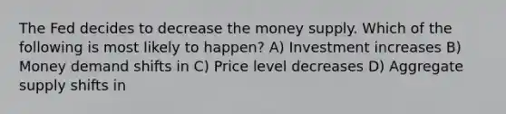 The Fed decides to decrease the money supply. Which of the following is most likely to happen? A) Investment increases B) Money demand shifts in C) Price level decreases D) Aggregate supply shifts in