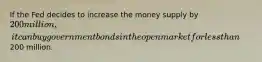 If the Fed decides to increase the money supply by 200 million, it can buy government bonds in the open market for less than200 million.