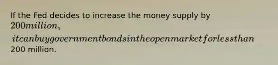 If the Fed decides to increase the money supply by 200 million, it can buy government bonds in the open market for less than200 million.