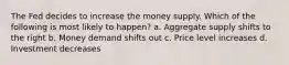 The Fed decides to increase the money supply. Which of the following is most likely to happen? a. Aggregate supply shifts to the right b. Money demand shifts out c. Price level increases d. Investment decreases