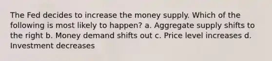 The Fed decides to increase the money supply. Which of the following is most likely to happen? a. Aggregate supply shifts to the right b. Money demand shifts out c. Price level increases d. Investment decreases