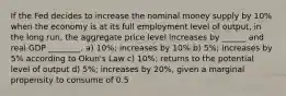 If the Fed decides to increase the nominal money supply by 10% when the economy is at its full employment level of output, in the long run, the aggregate price level increases by ______ and real GDP ________. a) 10%; increases by 10% b) 5%; increases by 5% according to Okun's Law c) 10%; returns to the potential level of output d) 5%; increases by 20%, given a marginal propensity to consume of 0.5