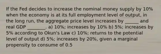 If the Fed decides to increase the nominal money supply by 10% when the economy is at its full employment level of output, in the long run, the aggregate price level increases by ______ and real GDP ________. a) 10%; increases by 10% b) 5%; increases by 5% according to Okun's Law c) 10%; returns to the potential level of output d) 5%; increases by 20%, given a marginal propensity to consume of 0.5