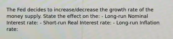 The Fed decides to increase/decrease the growth rate of the money supply. State the effect on the: - Long-run Nominal Interest rate: - Short-run Real Interest rate: - Long-run Inflation rate: