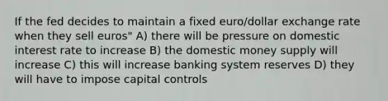 If the fed decides to maintain a fixed euro/dollar exchange rate when they sell euros" A) there will be pressure on domestic interest rate to increase B) the domestic money supply will increase C) this will increase banking system reserves D) they will have to impose capital controls