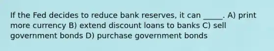 If the Fed decides to reduce bank reserves, it can _____. A) print more currency B) extend discount loans to banks C) sell government bonds D) purchase government bonds