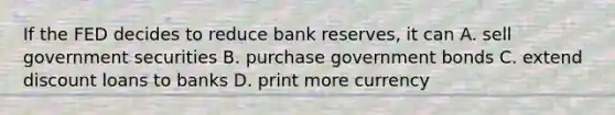 If the FED decides to reduce bank reserves, it can A. sell government securities B. purchase government bonds C. extend discount loans to banks D. print more currency