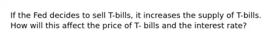 If the Fed decides to sell T-bills, it increases the supply of T-bills. How will this affect the price of T- bills and the interest rate?