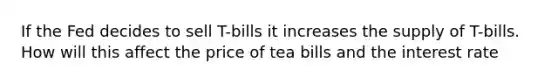 If the Fed decides to sell T-bills it increases the supply of T-bills. How will this affect the price of tea bills and the interest rate