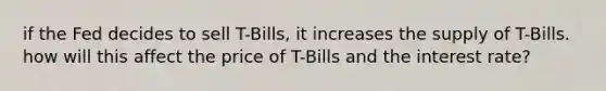 if the Fed decides to sell T-Bills, it increases the supply of T-Bills. how will this affect the price of T-Bills and the interest rate?