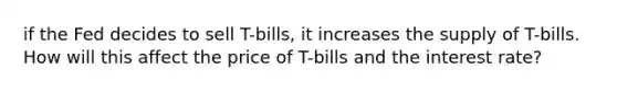 if the Fed decides to sell T-bills, it increases the supply of T-bills. How will this affect the price of T-bills and the interest rate?