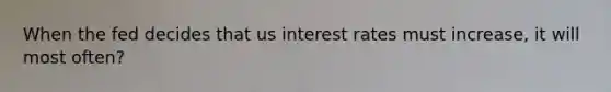 When the fed decides that us interest rates must increase, it will most often?