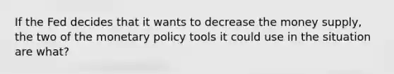 If the Fed decides that it wants to decrease the money supply, the two of the monetary policy tools it could use in the situation are what?