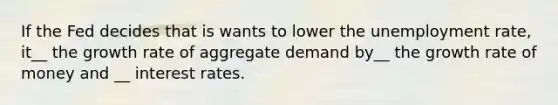 If the Fed decides that is wants to lower the unemployment rate, it__ the growth rate of aggregate demand by__ the growth rate of money and __ interest rates.