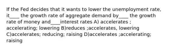 If the Fed decides that it wants to lower the unemployment rate, it____ the growth rate of aggregate demand by____ the growth rate of money and____interest rates A) accelerates ; accelerating; lowering B)reduces ;accelerates, lowering C)accelerates; reducing; raising D)accelerates ;accelerating; raising