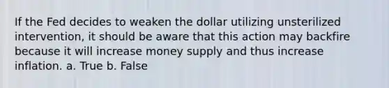 If the Fed decides to weaken the dollar utilizing unsterilized intervention, it should be aware that this action may backfire because it will increase money supply and thus increase inflation. a. True b. False