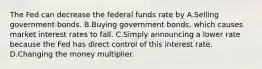 The Fed can decrease the federal funds rate by A.Selling government bonds. B.Buying government bonds, which causes market interest rates to fall. C.Simply announcing a lower rate because the Fed has direct control of this interest rate. D.Changing the money multiplier.