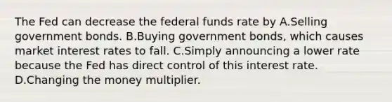 The Fed can decrease the federal funds rate by A.Selling government bonds. B.Buying government bonds, which causes market interest rates to fall. C.Simply announcing a lower rate because the Fed has direct control of this interest rate. D.Changing the money multiplier.