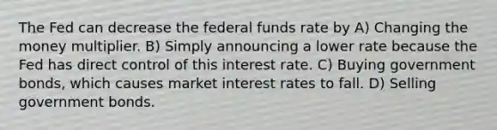 The Fed can decrease the federal funds rate by A) Changing the money multiplier. B) Simply announcing a lower rate because the Fed has direct control of this interest rate. C) Buying government bonds, which causes market interest rates to fall. D) Selling government bonds.