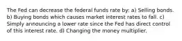 The Fed can decrease the federal funds rate by: a) Selling bonds. b) Buying bonds which causes market interest rates to fall. c) Simply announcing a lower rate since the Fed has direct control of this interest rate. d) Changing the money multiplier.