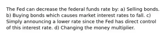 The Fed can decrease the federal funds rate by: a) Selling bonds. b) Buying bonds which causes market interest rates to fall. c) Simply announcing a lower rate since the Fed has direct control of this interest rate. d) Changing the money multiplier.