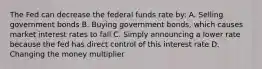 The Fed can decrease the federal funds rate by: A. Selling government bonds B. Buying government bonds, which causes market interest rates to fall C. Simply announcing a lower rate because the fed has direct control of this interest rate D. Changing the money multiplier