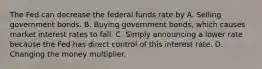 The Fed can decrease the federal funds rate by A. Selling government bonds. B. Buying government bonds, which causes market interest rates to fall. C. Simply announcing a lower rate because the Fed has direct control of this interest rate. D. Changing the money multiplier.