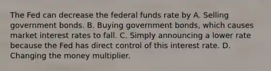 The Fed can decrease the federal funds rate by A. Selling government bonds. B. Buying government bonds, which causes market interest rates to fall. C. Simply announcing a lower rate because the Fed has direct control of this interest rate. D. Changing the money multiplier.