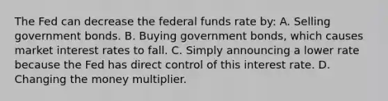 The Fed can decrease the federal funds rate by: A. Selling government bonds. B. Buying government bonds, which causes market interest rates to fall. C. Simply announcing a lower rate because the Fed has direct control of this interest rate. D. Changing the money multiplier.