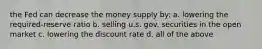 the Fed can decrease the money supply by: a. lowering the required-reserve ratio b. selling u.s. gov. securities in the open market c. lowering the discount rate d. all of the above