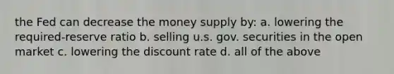 the Fed can decrease the money supply by: a. lowering the required-reserve ratio b. selling u.s. gov. securities in the open market c. lowering the discount rate d. all of the above