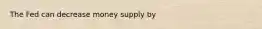 The Fed can decrease money supply by