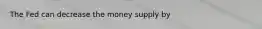 The Fed can decrease the money supply by