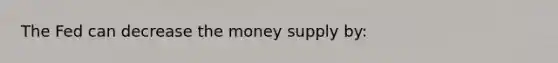 The Fed can decrease the money supply by: