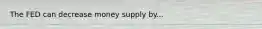 The FED can decrease money supply by...