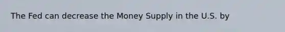 The Fed can decrease the Money Supply in the U.S. by