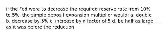 if the Fed were to decrease the required reserve rate from 10% to 5%, the simple deposit expansion multiplier would: a. double b. decrease by 5% c. increase by a factor of 5 d. be half as large as it was before the reduction