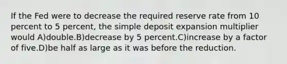 If the Fed were to decrease the required reserve rate from 10 percent to 5 percent, the simple deposit expansion multiplier would A)double.B)decrease by 5 percent.C)increase by a factor of five.D)be half as large as it was before the reduction.