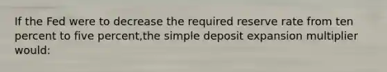 If the Fed were to decrease the required reserve rate from ten percent to five percent,the simple deposit expansion multiplier would: