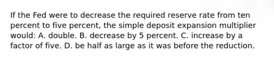 If the Fed were to decrease the required reserve rate from ten percent to five percent, the simple deposit expansion multiplier would: A. double. B. decrease by 5 percent. C. increase by a factor of five. D. be half as large as it was before the reduction.