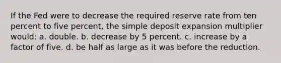 If the Fed were to decrease the required reserve rate from ten percent to five percent, the simple deposit expansion multiplier would: a. double. b. decrease by 5 percent. c. increase by a factor of five. d. be half as large as it was before the reduction.