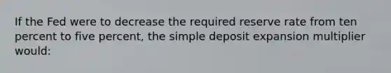 If the Fed were to decrease the required reserve rate from ten percent to five percent, the simple deposit expansion multiplier would: