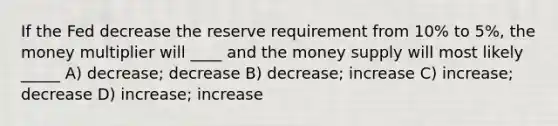 If the Fed decrease the reserve requirement from 10% to 5%, the money multiplier will ____ and the money supply will most likely _____ A) decrease; decrease B) decrease; increase C) increase; decrease D) increase; increase